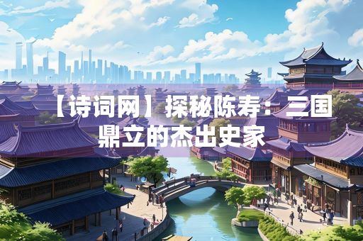 【诗词网】探秘陈寿：三国鼎立的杰出史家