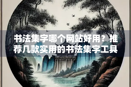 书法集字哪个网站好用？推荐几款实用的书法集字工具