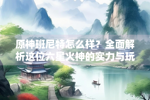 原神班尼特怎么样？全面解析这位六星火神的实力与玩法