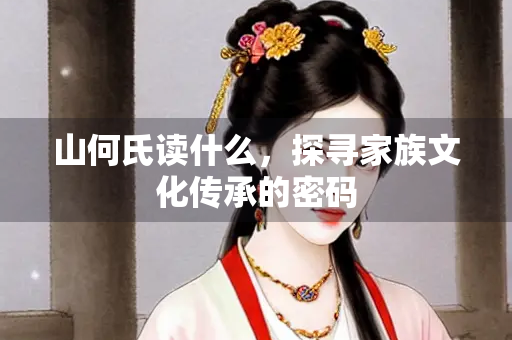 山何氏读什么,探寻家族文化传承的密码 山何氏读什么,探寻家族文化传承的密码