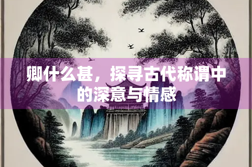 卿什么甚,探寻古代称谓中的深意与情感 卿什么甚,探寻古代称谓中的深意与情感