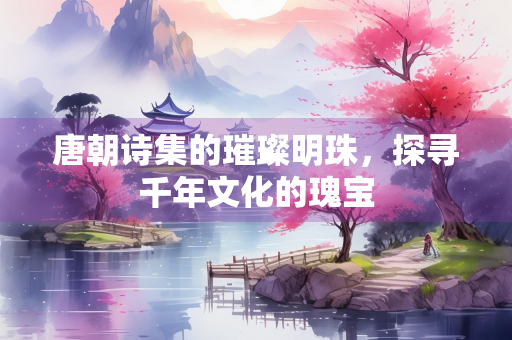 唐朝诗集的璀璨明珠，探寻千年文化的瑰宝
