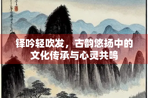 铎吟轻吹发，古韵悠扬中的文化传承与心灵共鸣