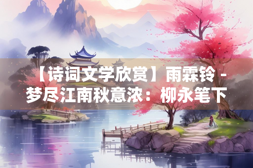 【诗词文学欣赏】雨霖铃 - 梦尽江南秋意浓：柳永笔下的凄美离愁