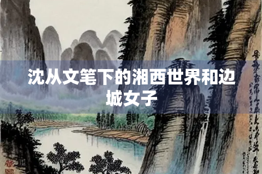 沈从文笔下的湘西世界和边城女子