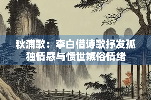 秋浦歌：李白借诗歌抒发孤独情感与愤世嫉俗情绪