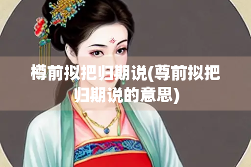 樽前拟把归期说(尊前拟把归期说的意思)