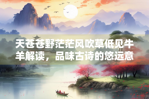 天苍苍野茫茫风吹草低见牛羊解读，品味古诗的悠远意境