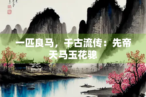 一匹良马，千古流传：先帝天马玉花骢
