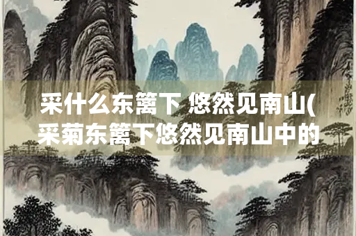 采什么东篱下 悠然见南山(采菊东篱下悠然见南山中的是哪里)