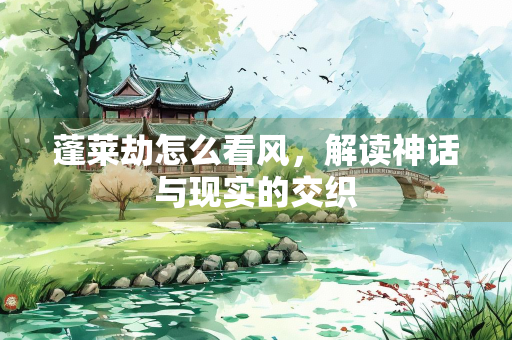 蓬莱劫怎么看风，解读神话与现实的交织