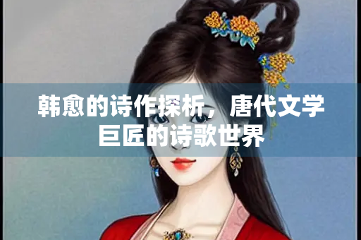 韩愈的诗作探析，唐代文学巨匠的诗歌世界