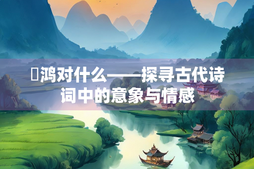 鹓鸿对什么——探寻古代诗词中的意象与情感 鹓鸿对什么——探寻古代诗词中的意象与情感