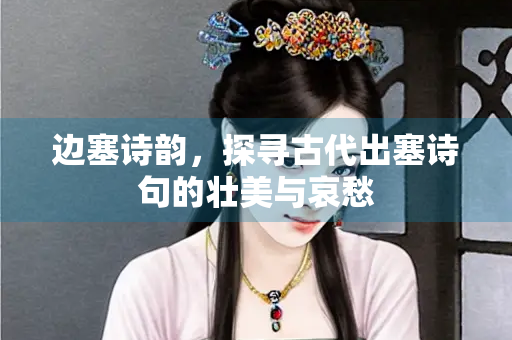 边塞诗韵，探寻古代出塞诗句的壮美与哀愁