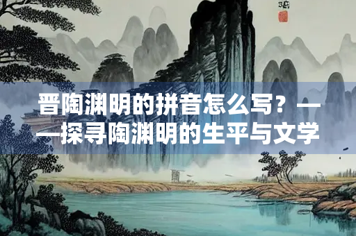 晋陶渊明的拼音怎么写?——探寻陶渊明的生平与文学成就 晋陶渊明的拼音怎么写?——探寻陶渊明的生平与文学成就