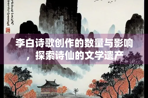 李白诗歌创作的数量与影响，探索诗仙的文学遗产