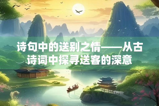 诗句中的送别之情——从古诗词中探寻送客的深意