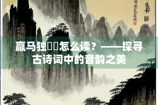羸马独骎骎怎么读？——探寻古诗词中的音韵之美