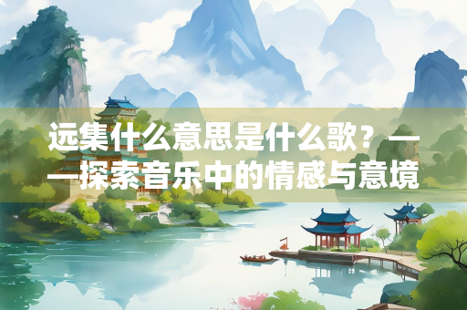 远集什么意思是什么歌？——探索音乐中的情感与意境