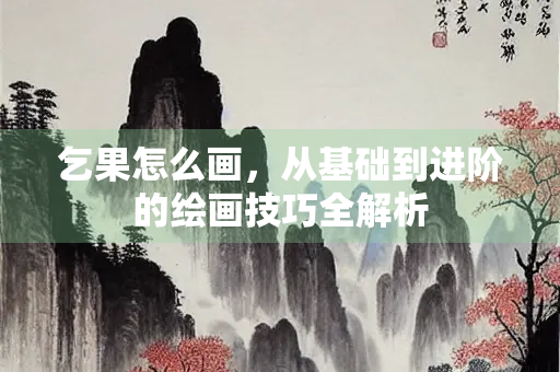乞果怎么画，从基础到进阶的绘画技巧全解析