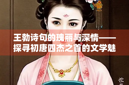 王勃诗句的瑰丽与深情——探寻初唐四杰之首的文学魅力