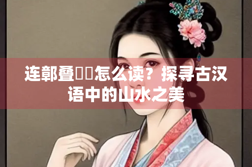 连鄣叠巘崿怎么读？探寻古汉语中的山水之美