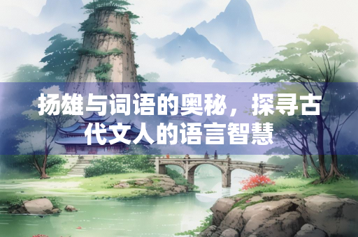 扬雄与词语的奥秘,探寻古代文人的语言智慧 扬雄与词语的奥秘,探寻古代文人的语言智慧