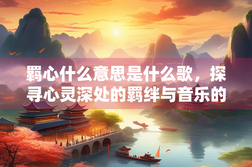 羁心什么意思是什么歌,探寻心灵深处的羁绊与音乐的力量 羁心什么意思是什么歌,探寻心灵深处的羁绊与音乐的力量