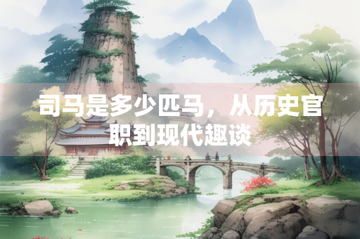 司马是多少匹马，从历史官职到现代趣谈