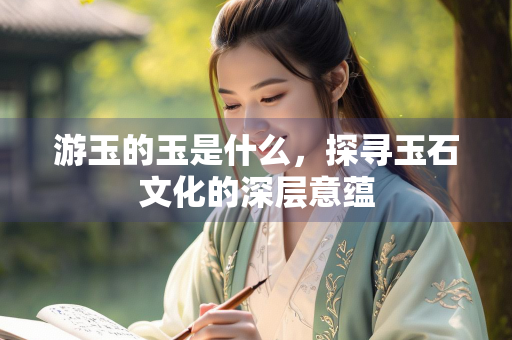 游玉的玉是什么，探寻玉石文化的深层意蕴
