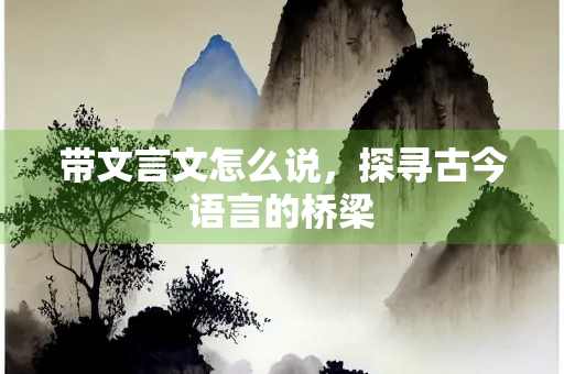 带文言文怎么说，探寻古今语言的桥梁