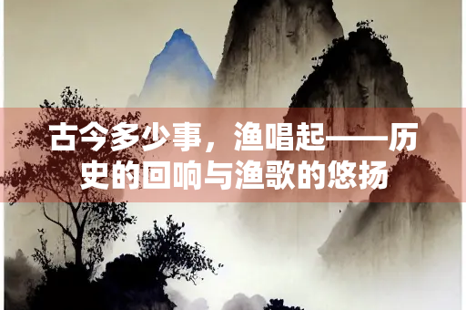 古今多少事，渔唱起——历史的回响与渔歌的悠扬