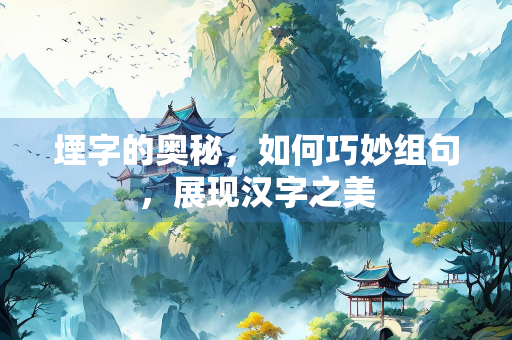 堙字的奥秘，如何巧妙组句，展现汉字之美