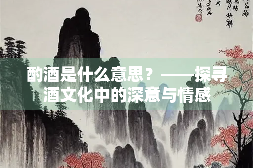 酌酒是什么意思？——探寻酒文化中的深意与情感
