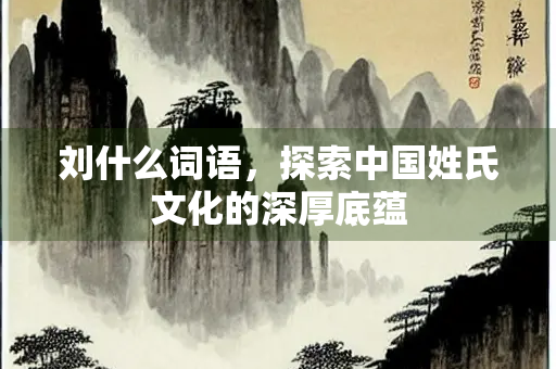 刘什么词语，探索中国姓氏文化的深厚底蕴