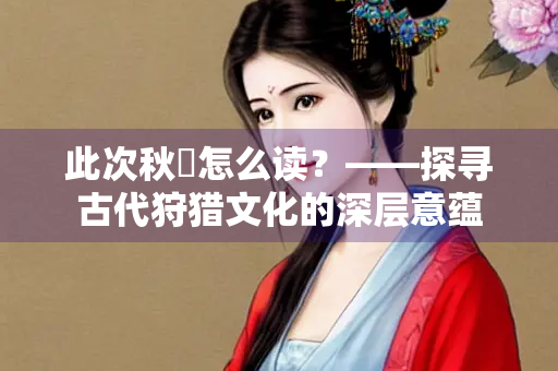 此次秋狝怎么读？——探寻古代狩猎文化的深层意蕴
