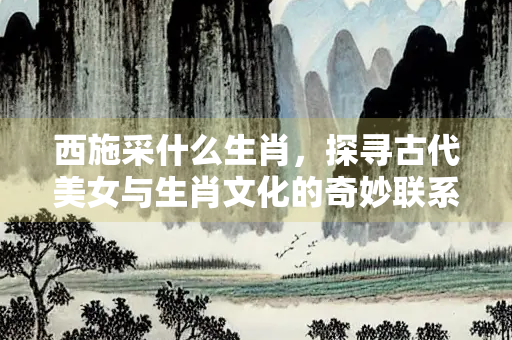 西施采什么生肖，探寻古代美女与生肖文化的奇妙联系