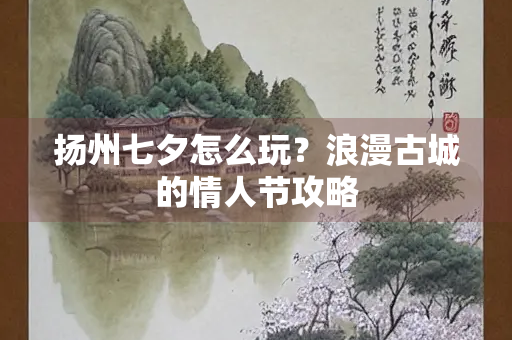 扬州七夕怎么玩？浪漫古城的情人节攻略