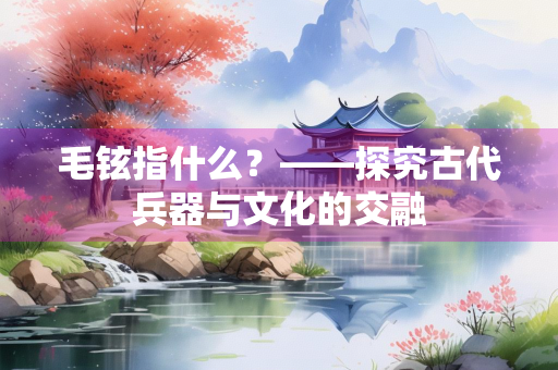 毛铉指什么？——探究古代兵器与文化的交融