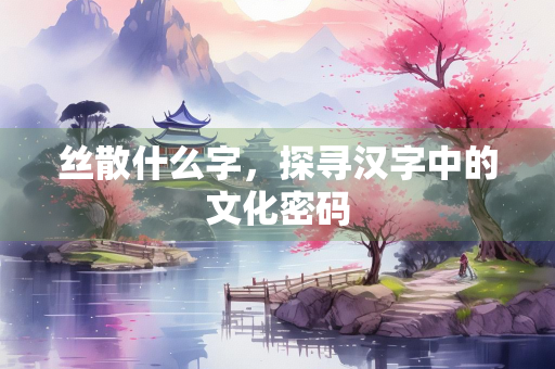 丝散什么字，探寻汉字中的文化密码