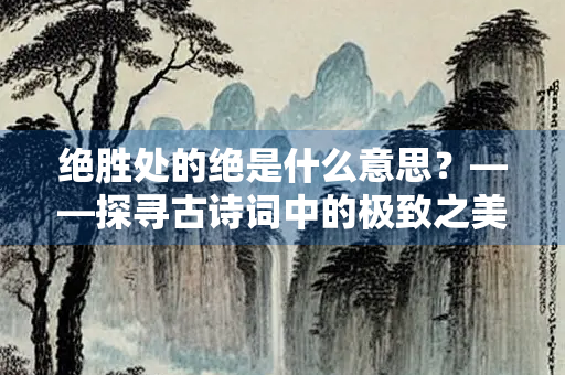 绝胜处的绝是什么意思?——探寻古诗词中的极致之美 绝胜处的绝是什么意思?——探寻古诗词中的极致之美