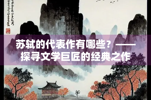 苏轼的代表作有哪些？——探寻文学巨匠的经典之作
