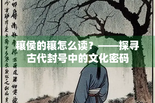 穰侯的穰怎么读？——探寻古代封号中的文化密码