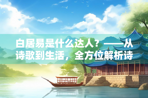 白居易是什么达人？——从诗歌到生活，全方位解析诗魔的多面才华
