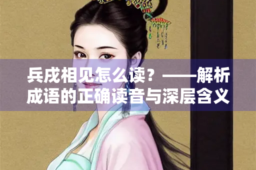 兵戌相见怎么读?——解析成语的正确读音与深层含义 兵戌相见怎么读?——解析成语的正确读音与深层含义