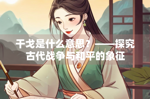 干戈是什么意思？——探究古代战争与和平的象征