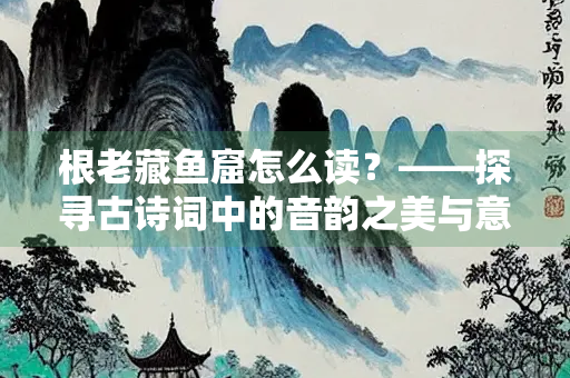 根老藏鱼窟怎么读？——探寻古诗词中的音韵之美与意境之深