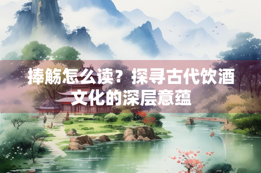 捧觞怎么读?探寻古代饮酒文化的深层意蕴 捧觞怎么读?探寻古代饮酒文化的深层意蕴