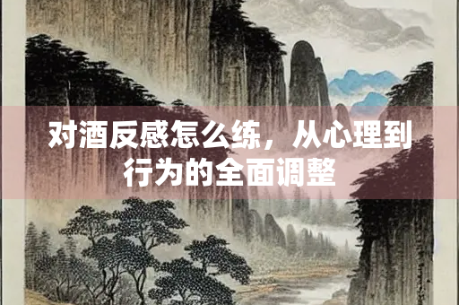 对酒反感怎么练，从心理到行为的全面调整