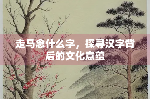 走马念什么字,探寻汉字背后的文化意蕴 走马念什么字,探寻汉字背后的文化意蕴